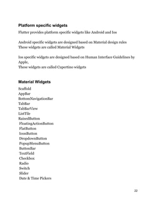 Platform specific widgets
Flutter provides platform specific widgets like Android and Ios
Android specific widgets are designed based on Material design rules
These widgets are called Material Widgets
Ios specific widgets are designed based on Human Interface Guidelines by
Apple,
These widgets are called Cupertino widgets
Material Widgets
Scaffold
AppBar
BottomNavigationBar
TabBar
TabBarView
ListTile
RaisedButton
FloatingActionButton
FlatButton
IconButton
DropdownButton
PopupMenuButton
ButtonBar
TextField
Checkbox
Radio
Switch
Slider
Date & Time Pickers
22
 