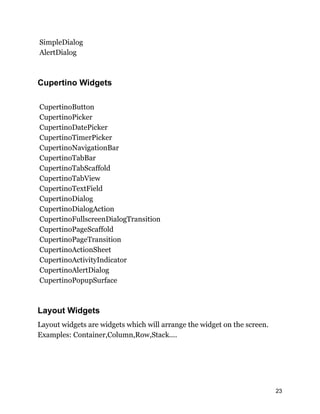 SimpleDialog
AlertDialog
Cupertino Widgets
CupertinoButton
CupertinoPicker
CupertinoDatePicker
CupertinoTimerPicker
CupertinoNavigationBar
CupertinoTabBar
CupertinoTabScaffold
CupertinoTabView
CupertinoTextField
CupertinoDialog
CupertinoDialogAction
CupertinoFullscreenDialogTransition
CupertinoPageScaffold
CupertinoPageTransition
CupertinoActionSheet
CupertinoActivityIndicator
CupertinoAlertDialog
CupertinoPopupSurface
Layout Widgets
Layout widgets are widgets which will arrange the widget on the screen.
Examples: Container,Column,Row,Stack....
23
 