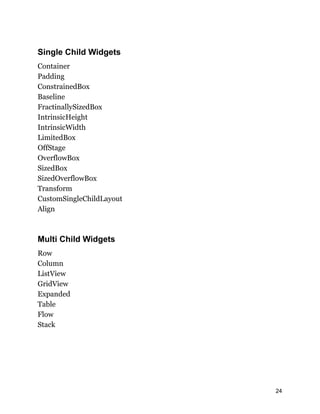 Single Child Widgets
Container
Padding
ConstrainedBox
Baseline
FractinallySizedBox
IntrinsicHeight
IntrinsicWidth
LimitedBox
OffStage
OverflowBox
SizedBox
SizedOverflowBox
Transform
CustomSingleChildLayout
Align
Multi Child Widgets
Row
Column
ListView
GridView
Expanded
Table
Flow
Stack
24
 