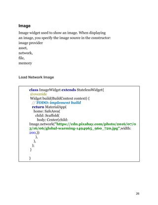 Image
Image widget used to show an image. When displaying
an image, you specify the image source in the constructor:
image provider
asset,
network,
file,
memory
Load Network Image
class ImageWidget extends StatelessWidget{
@override
Widget build(BuildContext context) {
// TODO: implement build
return MaterialApp(
home: SafeArea(
child: Scaffold(
body: Center(child:
Image.network("https://cdn.pixabay.com/photo/2016/07/0
3/16/06/global-warming-1494965_960_720.jpg",width:
200,))
),
),
);
}
}
26
 