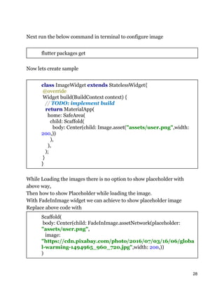 Next run the below command in terminal to configure image
flutter packages get
Now lets create sample
class ImageWidget extends StatelessWidget{
@override
Widget build(BuildContext context) {
// TODO: implement build
return MaterialApp(
home: SafeArea(
child: Scaffold(
body: Center(child: Image.asset("assets/user.png",width:
200,))
),
),
);
}
}
While Loading the images there is no option to show placeholder with
above way,
Then how to show Placeholder while loading the image.
With FadeInImage widget we can achieve to show placeholder image
Replace above code with
Scaffold(
body: Center(child: FadeInImage.assetNetwork(placeholder:
"assets/user.png",
image:
"https://cdn.pixabay.com/photo/2016/07/03/16/06/globa
l-warming-1494965_960_720.jpg",width: 200,))
)
28
 