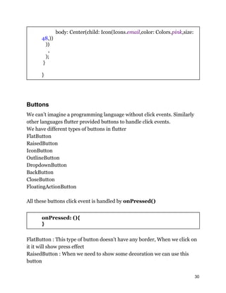 body: Center(child: Icon(Icons.email,color: Colors.pink,size:
48,))
))
,
);
}
}
Buttons
We can’t imagine a programming language without click events. Similarly
other languages flutter provided buttons to handle click events.
We have different types of buttons in flutter
FlatButton
RaisedButton
IconButton
OutlineButton
DropdownButton
BackButton
CloseButton
FloatingActionButton
All these buttons click event is handled by onPressed()
onPressed: (){
}
FlatButton : This type of button doesn't have any border, When we click on
it it will show press effect
RaisedButton : When we need to show some decoration we can use this
button
30
 