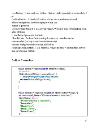IconButton : It is a material button, Flashes background circle when clicked
on
OutlineButton : A bordered button whose elevation increases and
whose background becomes opaque when the
button is pressed
DropDownButton : It is a Material widget, Which is used for selecting from
a list of items
It similar to Spinner in Android
CloseButton : An IconButton setup for use as a close button to
close modals (or any other closeable content).
Flashes background circle when clicked on
FloatingActionButton: It is a Material widget button, A button that hovers
in a layer above content
Button Examples
class ButtonWidget extends StatefulWidget{
@override
State<StatefulWidget> createState() {
// TODO: implement createState
return ButtonsWidgetState();
}
}
class ButtonsWidgetState extends State<ButtonWidget>{
var selected_item="Please choose a location";
List<String>list=[
"Please choose a location",
"Item One",
"Item Two",
"Item Three",
"Item Four",
];
31
 