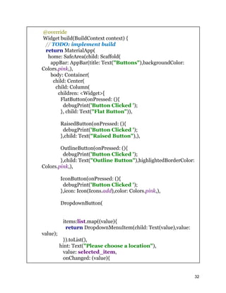 @override
Widget build(BuildContext context) {
// TODO: implement build
return MaterialApp(
home: SafeArea(child: Scaffold(
appBar: AppBar(title: Text("Buttons"),backgroundColor:
Colors.pink,),
body: Container(
child: Center(
child: Column(
children: <Widget>[
FlatButton(onPressed: (){
debugPrint('Button Clicked ');
}, child: Text("Flat Button")),
RaisedButton(onPressed: (){
debugPrint('Button Clicked ');
},child: Text("Raised Button"),),
OutlineButton(onPressed: (){
debugPrint('Button Clicked ');
},child: Text("Outline Button"),highlightedBorderColor:
Colors.pink,),
IconButton(onPressed: (){
debugPrint('Button Clicked ');
},icon: Icon(Icons.add),color: Colors.pink,),
DropdownButton(
items:list.map((value){
return DropdownMenuItem(child: Text(value),value:
value);
}).toList(),
hint: Text("Please choose a location"),
value: selected_item,
onChanged: (value){
32
 