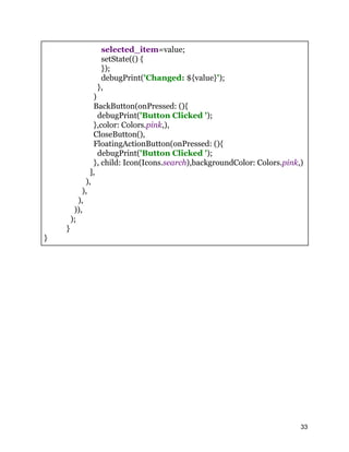 selected_item=value;
setState(() {
});
debugPrint('Changed: ${value}');
},
)
BackButton(onPressed: (){
debugPrint('Button Clicked ');
},color: Colors.pink,),
CloseButton(),
FloatingActionButton(onPressed: (){
debugPrint('Button Clicked ');
}, child: Icon(Icons.search),backgroundColor: Colors.pink,)
],
),
),
),
)),
);
}
}
33
 