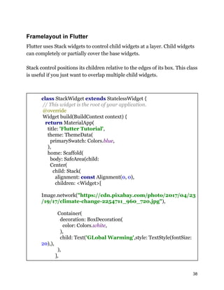 Framelayout in Flutter
Flutter uses Stack widgets to control child widgets at a layer. Child widgets
can completely or partially cover the base widgets.
Stack control positions its children relative to the edges of its box. This class
is useful if you just want to overlap multiple child widgets.
class StackWidget extends StatelessWidget {
// This widget is the root of your application.
@override
Widget build(BuildContext context) {
return MaterialApp(
title: 'Flutter Tutorial',
theme: ThemeData(
primarySwatch: Colors.blue,
),
home: Scaffold(
body: SafeArea(child:
Center(
child: Stack(
alignment: const Alignment(0, 0),
children: <Widget>[
Image.network("https://cdn.pixabay.com/photo/2017/04/23
/19/17/climate-change-2254711_960_720.jpg"),
Container(
decoration: BoxDecoration(
color: Colors.white,
),
child: Text('GLobal Warming',style: TextStyle(fontSize:
20),),
),
],
38
 