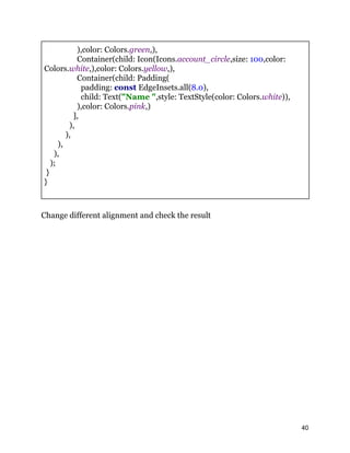 ),color: Colors.green,),
Container(child: Icon(Icons.account_circle,size: 100,color:
Colors.white,),color: Colors.yellow,),
Container(child: Padding(
padding: const EdgeInsets.all(8.0),
child: Text("Name ",style: TextStyle(color: Colors.white)),
),color: Colors.pink,)
],
),
),
),
),
);
}
}
Change different alignment and check the result
40
 