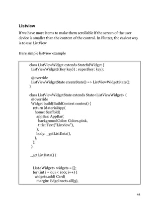 Listview
If we have more items to make them scrollable if the screen of the user
device is smaller than the content of the control. In Flutter, the easiest way
is to use ListView
Here simple listview example
class ListViewWidget extends StatefulWidget {
ListViewWidget({Key key}) : super(key: key);
@override
ListViewWidgetState createState() => ListViewWidgetState();
}
class ListViewWidgetState extends State<ListViewWidget> {
@override
Widget build(BuildContext context) {
return MaterialApp(
home: Scaffold(
appBar: AppBar(
backgroundColor: Colors.pink,
title: Text("Listview"),
),
body: _getListData(),
),
);
}
_getListData() {
List<Widget> widgets = [];
for (int i = 0; i < 100; i++) {
widgets.add( Card(
margin: EdgeInsets.all(5),
44
 