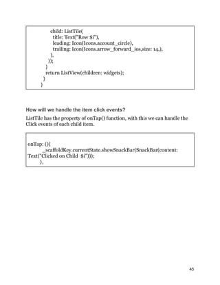 child: ListTile(
title: Text("Row $i"),
leading: Icon(Icons.account_circle),
trailing: Icon(Icons.arrow_forward_ios,size: 14,),
),
));
}
return ListView(children: widgets);
}
}
How will we handle the item click events?
ListTile has the property of onTap() function, with this we can handle the
Click events of each child item.
onTap: (){
_scaffoldKey.currentState.showSnackBar(SnackBar(content:
Text("Clicked on Child $i")));
},
45
 