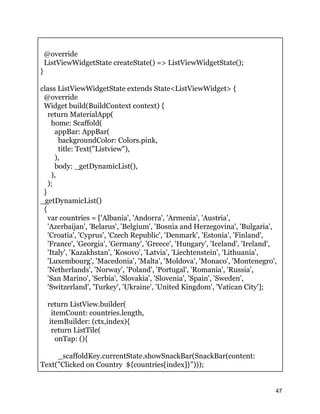 @override
ListViewWidgetState createState() => ListViewWidgetState();
}
class ListViewWidgetState extends State<ListViewWidget> {
@override
Widget build(BuildContext context) {
return MaterialApp(
home: Scaffold(
appBar: AppBar(
backgroundColor: Colors.pink,
title: Text("Listview"),
),
body: _getDynamicList(),
),
);
}
_getDynamicList()
{
var countries = ['Albania', 'Andorra', 'Armenia', 'Austria',
'Azerbaijan', 'Belarus', 'Belgium', 'Bosnia and Herzegovina', 'Bulgaria',
'Croatia', 'Cyprus', 'Czech Republic', 'Denmark', 'Estonia', 'Finland',
'France', 'Georgia', 'Germany', 'Greece', 'Hungary', 'Iceland', 'Ireland',
'Italy', 'Kazakhstan', 'Kosovo', 'Latvia', 'Liechtenstein', 'Lithuania',
'Luxembourg', 'Macedonia', 'Malta', 'Moldova', 'Monaco', 'Montenegro',
'Netherlands', 'Norway', 'Poland', 'Portugal', 'Romania', 'Russia',
'San Marino', 'Serbia', 'Slovakia', 'Slovenia', 'Spain', 'Sweden',
'Switzerland', 'Turkey', 'Ukraine', 'United Kingdom', 'Vatican City'];
return ListView.builder(
itemCount: countries.length,
itemBuilder: (ctx,index){
return ListTile(
onTap: (){
_scaffoldKey.currentState.showSnackBar(SnackBar(content:
Text("Clicked on Country ${countries[index]}")));
47
 