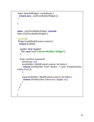 State<StatefulWidget> createState() {
return new _ListViewBuilderWidget ();
}
}
class _ListViewBuilderWidget extends
State<ListViewBuilderWidget>{
@override
Widget build(BuildContext context) {
return Scaffold(
appBar: new AppBar(
title: new Text("ListviewBuilder Widget"),
),
body: ListView.separated(
itemCount: 100,
itemBuilder: (BuildContext context, int index) {
return ListTile(title: Text(" $index - ", style: TextStyle(color:
Colors.blue),));
},
separatorBuilder: (BuildContext context, int index) {
return Divider(color: Colors.blue, height: 10,);
}
),
);
}
}
49
 