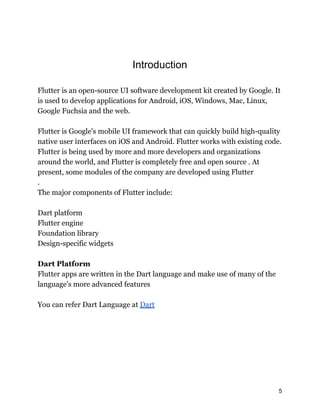 Introduction
Flutter is an open-source UI software development kit created by Google. It
is used to develop applications for Android, iOS, Windows, Mac, Linux,
Google Fuchsia and the web.
Flutter is Google's mobile UI framework that can quickly build high-quality
native user interfaces on iOS and Android. Flutter works with existing code.
Flutter is being used by more and more developers and organizations
around the world, and Flutter is completely free and open source . At
present, some modules of the company are developed using Flutter
.
The major components of Flutter include:
Dart platform
Flutter engine
Foundation library
Design-specific widgets
Dart Platform
Flutter apps are written in the Dart language and make use of many of the
language's more advanced features
You can refer Dart Language at Dart
5
 
