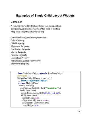 Examples of Single Child Layout Widgets
Container
A convenience widget that combines common painting,
positioning, and sizing widgets. Often used to contain
wrap child widgets and apply styling
Container having the below properties
Color Property
Child Property
Alignment Property
Constraints Property
Margin Property
Padding Property
Decoration Property
ForegroundDecoration Property
Transform Property
class ContainerWidget extends StatelessWidget{
@override
Widget build(BuildContext context) {
// TODO: implement build
return MaterialApp(
home: Scaffold(
appBar: AppBar(title: Text("Container"),),
body: Container(
color: Color.fromARGB(255, 66, 165, 245),
child: Container(
color: Colors.pink,
alignment: Alignment.center,
constraints: BoxConstraints(
maxHeight: 300,
50
 