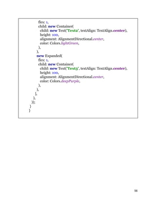 flex: 1,
child: new Container(
child: new Text('Text2', textAlign: TextAlign.center),
height: 100,
alignment: AlignmentDirectional.center,
color: Colors.lightGreen,
),
),
new Expanded(
flex: 1,
child: new Container(
child: new Text('Text3', textAlign: TextAlign.center),
height: 100,
alignment: AlignmentDirectional.center,
color: Colors.deepPurple,
),
),
],
),
));
}
}
56
 