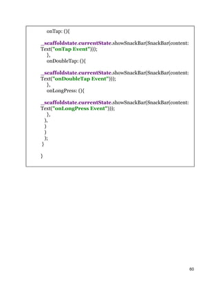 onTap: (){
_scaffoldstate.currentState.showSnackBar(SnackBar(content:
Text("onTap Event")));
},
onDoubleTap: (){
_scaffoldstate.currentState.showSnackBar(SnackBar(content:
Text("onDoubleTap Event")));
},
onLongPress: (){
_scaffoldstate.currentState.showSnackBar(SnackBar(content:
Text("onLongPress Event")));
},
),
)
)
);
}
}
60
 