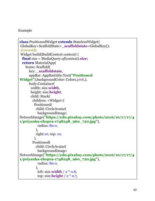 Example
class PositionedWidget extends StatelessWidget{
GlobalKey<ScaffoldState>_scaffoldstate=GlobalKey();
@override
Widget build(BuildContext context) {
final size = MediaQuery.of(context).size;
return MaterialApp(
home: Scaffold(
key: _scaffoldstate,
appBar: AppBar(title:Text("Positioned
Widget"),backgroundColor: Colors.pink,),
body:Container(
width: size.width,
height: size.height,
child: Stack(
children: <Widget>[
Positioned(
child: CircleAvatar(
backgroundImage:
NetworkImage("https://cdn.pixabay.com/photo/2016/10/17/17/4
1/priyanka-chopra-1748248_960_720.jpg"),
radius: 80.0,
),
right:10, top: 10,
),
Positioned(
child: CircleAvatar(
backgroundImage:
NetworkImage("https://cdn.pixabay.com/photo/2016/10/17/17/4
1/priyanka-chopra-1748248_960_720.jpg"),
radius: 80.0,
),
left: size.width / 2 * 0.8,
top: size.height / 2 * 0.7,
62
 
