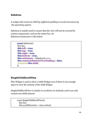 SafeArea
A widget that insets its child by sufficient padding to avoid intrusions by
the operating system
SafeArea is mainly used to ensure that the view will not be covered by
system components, such as the status bar, etc
SafeArea Constructor is like below
const SafeArea({
Key key,
this.left = true,
this.top = true,
this.right = true,
this.bottom = true,
this.minimum = EdgeInsets.zero,
this.maintainBottomViewPadding = false,
@required this.child,
})
SingleChildScrollView
This Widget is used to show a child Widget even if there is not enough
space to view the entirety of the child Widget
SingleChildScrollView is similar to scrollview in Android, and it can only
contain one child element
const SingleChildScrollView({
Key key,
this.scrollDirection = Axis.vertical,
64
 