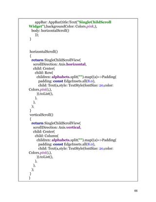 appBar: AppBar(title:Text("SingleChildScroll
Widget"),backgroundColor: Colors.pink,),
body: horizontalScroll()
));
}
horizontalScroll()
{
return SingleChildScrollView(
scrollDirection: Axis.horizontal,
child: Center(
child: Row(
children: alphabets.split("").map((a)=>Padding(
padding: const EdgeInsets.all(8.0),
child: Text(a,style: TextStyle(fontSize: 20,color:
Colors.pink),),
)).toList(),
),
),
);
}
verticalScroll()
{
return SingleChildScrollView(
scrollDirection: Axis.vertical,
child: Center(
child: Column(
children: alphabets.split("").map((a)=>Padding(
padding: const EdgeInsets.all(8.0),
child: Text(a,style: TextStyle(fontSize: 20,color:
Colors.pink),),
)).toList(),
),
),
);
}
}
66
 