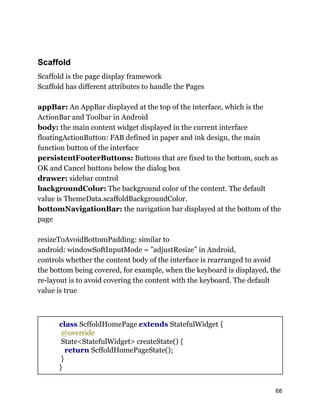 Scaffold
Scaffold is the page display framework
Scaffold has different attributes to handle the Pages
appBar: An AppBar displayed at the top of the interface, which is the
ActionBar and Toolbar in Android
body: the main content widget displayed in the current interface
floatingActionButton: FAB defined in paper and ink design, the main
function button of the interface
persistentFooterButtons: Buttons that are fixed to the bottom, such as
OK and Cancel buttons below the dialog box
drawer: sidebar control
backgroundColor: The background color of the content. The default
value is ThemeData.scaffoldBackgroundColor.
bottomNavigationBar: the navigation bar displayed at the bottom of the
page
resizeToAvoidBottomPadding: similar to
android: windowSoftInputMode = ”adjustResize” in Android,
controls whether the content body of the interface is rearranged to avoid
the bottom being covered, for example, when the keyboard is displayed, the
re-layout is to avoid covering the content with the keyboard. The default
value is true
class ScffoldHomePage extends StatefulWidget {
@override
State<StatefulWidget> createState() {
return ScffoldHomePageState();
}
}
68
 