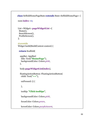 class ScffoldHomePageState extends State<ScffoldHomePage> {
num index =0;
List <Widget> pageWidgetList =[
Home(),
SearchScreen(),
ProfileScreen(),
];
@override
Widget build(BuildContext context) {
return Scaffold(
appBar: AppBar(
title: Text("HomePage"),
backgroundColor: Colors.pink,
),
body:pageWidgetList[index],
floatingActionButton: FloatingActionButton(
child: Text("++"),
onPressed: () {
},
tooltip: "Click tooltips",
backgroundColor: Colors.pink,
focusColor: Colors.green,
hoverColor: Colors.purpleAccent,
69
 