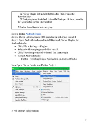 X Flutter plugin not installed; this adds Flutter specific
functionality.
X Dart plugin not installed; this adds Dart specific functionality.
[√] Connected device (2 available)
! Doctor found issues in 1 category.
Step 5: Install Android Studio
Step 6: Check Latest Android SDK installed or not, if not install it
Step 7: Open Android studio and install Dart and Flutter Plugins for
Android studio.
● Click File > Settings > Plugins.
● Select the Flutter plugin and click Install.
● Click Yes when prompted to install the Dart plugin.
● Restart Android studio
Flutter – Creating Simple Application in Android Studio
Now Open File -> Create new Flutter Project
It will prompt below screen
7
 