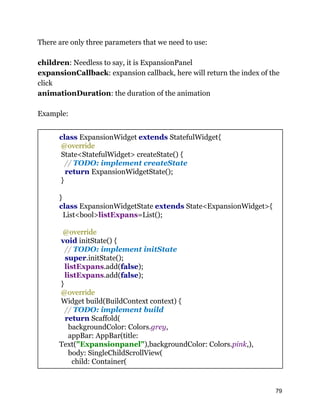 There are only three parameters that we need to use:
children: Needless to say, it is ExpansionPanel
expansionCallback: expansion callback, here will return the index of the
click
animationDuration: the duration of the animation
Example:
class ExpansionWidget extends StatefulWidget{
@override
State<StatefulWidget> createState() {
// TODO: implement createState
return ExpansionWidgetState();
}
}
class ExpansionWidgetState extends State<ExpansionWidget>{
List<bool>listExpans=List();
@override
void initState() {
// TODO: implement initState
super.initState();
listExpans.add(false);
listExpans.add(false);
}
@override
Widget build(BuildContext context) {
// TODO: implement build
return Scaffold(
backgroundColor: Colors.grey,
appBar: AppBar(title:
Text("Expansionpanel"),backgroundColor: Colors.pink,),
body: SingleChildScrollView(
child: Container(
79
 