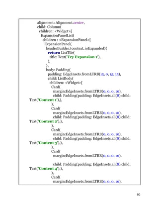 alignment: Alignment.center,
child: Column(
children: <Widget>[
ExpansionPanelList(
children : <ExpansionPanel>[
ExpansionPanel(
headerBuilder:(context, isExpanded){
return ListTile(
title: Text('Try Expansion 1'),
);
},
body: Padding(
padding: EdgeInsets.fromLTRB(15, 0, 15, 15),
child: ListBody(
children: <Widget>[
Card(
margin:EdgeInsets.fromLTRB(0, 0, 0, 10),
child: Padding(padding: EdgeInsets.all(8),child:
Text('Content 1'),),
),
Card(
margin:EdgeInsets.fromLTRB(0, 0, 0, 10),
child: Padding(padding: EdgeInsets.all(8),child:
Text('Content 2'),),
),
Card(
margin:EdgeInsets.fromLTRB(0, 0, 0, 10),
child: Padding(padding: EdgeInsets.all(8),child:
Text('Content 3'),),
),
Card(
margin:EdgeInsets.fromLTRB(0, 0, 0, 10),
child: Padding(padding: EdgeInsets.all(8),child:
Text('Content 4'),),
),
Card(
margin:EdgeInsets.fromLTRB(0, 0, 0, 10),
80
 