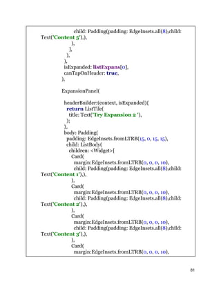 child: Padding(padding: EdgeInsets.all(8),child:
Text('Content 5'),),
),
],
),
),
isExpanded: listExpans[0],
canTapOnHeader: true,
),
ExpansionPanel(
headerBuilder:(context, isExpanded){
return ListTile(
title: Text('Try Expansion 2 '),
);
},
body: Padding(
padding: EdgeInsets.fromLTRB(15, 0, 15, 15),
child: ListBody(
children: <Widget>[
Card(
margin:EdgeInsets.fromLTRB(0, 0, 0, 10),
child: Padding(padding: EdgeInsets.all(8),child:
Text('Content 1'),),
),
Card(
margin:EdgeInsets.fromLTRB(0, 0, 0, 10),
child: Padding(padding: EdgeInsets.all(8),child:
Text('Content 2'),),
),
Card(
margin:EdgeInsets.fromLTRB(0, 0, 0, 10),
child: Padding(padding: EdgeInsets.all(8),child:
Text('Content 3'),),
),
Card(
margin:EdgeInsets.fromLTRB(0, 0, 0, 10),
81
 