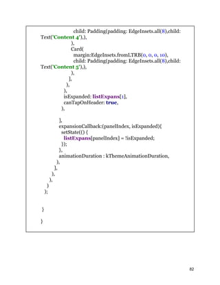 child: Padding(padding: EdgeInsets.all(8),child:
Text('Content 4'),),
),
Card(
margin:EdgeInsets.fromLTRB(0, 0, 0, 10),
child: Padding(padding: EdgeInsets.all(8),child:
Text('Content 5'),),
),
],
),
),
isExpanded: listExpans[1],
canTapOnHeader: true,
),
],
expansionCallback:(panelIndex, isExpanded){
setState(() {
listExpans[panelIndex] = !isExpanded;
});
},
animationDuration : kThemeAnimationDuration,
),
],
),
),
)
);
}
}
82
 