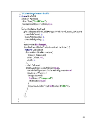 // TODO: implement build
return Scaffold(
appBar: AppBar(
title: Text("GridView"),
backgroundColor: Colors.pink,
),
body: GridView.builder(
gridDelegate: SliverGridDelegateWithFixedCrossAxisCount(
crossAxisCount: 3,
mainAxisSpacing: 5,
crossAxisSpacing: 5,
),
itemCount: list.length,
itemBuilder: (BuildContext context, int index) {
return Container(
decoration: BoxDecoration(
border: Border.all(
color: Colors.red,
width: 2,
)),
child: Column(
mainAxisSize: MainAxisSize.max,
mainAxisAlignment: MainAxisAlignment.end,
children: <Widget>[
Image.network(
list[index]['imageurl'],
fit: BoxFit.cover,
),
Expanded(child: Text(list[index]['title'])),
],
),
);
}));
}
}
85
 