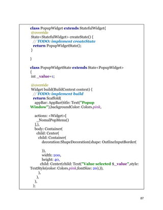 class PopupWidget extends StatefulWidget{
@override
State<StatefulWidget> createState() {
// TODO: implement createState
return PopupWidgetState();
}
}
class PopupWidgetState extends State<PopupWidget>
{
int _value=1;
@override
Widget build(BuildContext context) {
// TODO: implement build
return Scaffold(
appBar: AppBar(title: Text("Popup
Window"),backgroundColor: Colors.pink,
actions: <Widget>[
_NomalPopMenu()
],),
body: Container(
child: Center(
child: Container(
decoration:ShapeDecoration(shape: OutlineInputBorder(
)),
width: 200,
height: 40,
child: Center(child: Text("Value selected $_value",style:
TextStyle(color: Colors.pink,fontSize: 20),)),
),
),
),
);
87
 