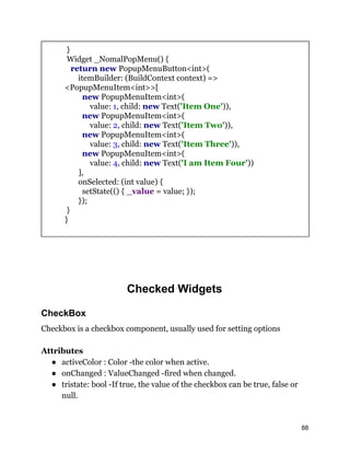 }
Widget _NomalPopMenu() {
return new PopupMenuButton<int>(
itemBuilder: (BuildContext context) =>
<PopupMenuItem<int>>[
new PopupMenuItem<int>(
value: 1, child: new Text('Item One')),
new PopupMenuItem<int>(
value: 2, child: new Text('Item Two')),
new PopupMenuItem<int>(
value: 3, child: new Text('Item Three')),
new PopupMenuItem<int>(
value: 4, child: new Text('I am Item Four'))
],
onSelected: (int value) {
setState(() { _value = value; });
});
}
}
Checked Widgets
CheckBox
Checkbox is a checkbox component, usually used for setting options
Attributes
● activeColor : Color -the color when active.
● onChanged : ValueChanged -fired when changed.
● tristate: bool -If true, the value of the checkbox can be true, false or
null.
88
 