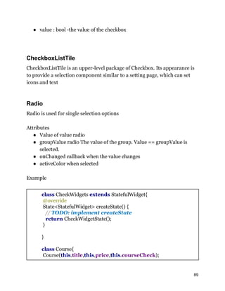 ● value : bool -the value of the checkbox
CheckboxListTile
CheckboxListTile is an upper-level package of Checkbox. Its appearance is
to provide a selection component similar to a setting page, which can set
icons and text
Radio
Radio is used for single selection options
Attributes
● Value of value radio
● groupValue radio The value of the group. Value == groupValue is
selected.
● onChanged callback when the value changes
● activeColor when selected
Example
class CheckWidgets extends StatefulWidget{
@override
State<StatefulWidget> createState() {
// TODO: implement createState
return CheckWidgetState();
}
}
class Course{
Course(this.title,this.price,this.courseCheck);
89
 