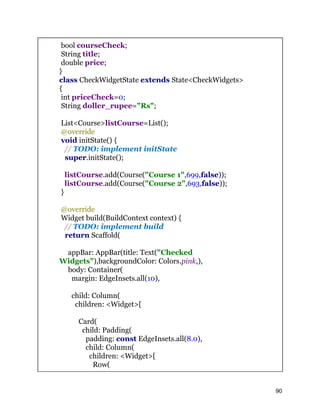 bool courseCheck;
String title;
double price;
}
class CheckWidgetState extends State<CheckWidgets>
{
int priceCheck=0;
String doller_rupee="Rs";
List<Course>listCourse=List();
@override
void initState() {
// TODO: implement initState
super.initState();
listCourse.add(Course("Course 1",699,false));
listCourse.add(Course("Course 2",693,false));
}
@override
Widget build(BuildContext context) {
// TODO: implement build
return Scaffold(
appBar: AppBar(title: Text("Checked
Widgets"),backgroundColor: Colors.pink,),
body: Container(
margin: EdgeInsets.all(10),
child: Column(
children: <Widget>[
Card(
child: Padding(
padding: const EdgeInsets.all(8.0),
child: Column(
children: <Widget>[
Row(
90
 
