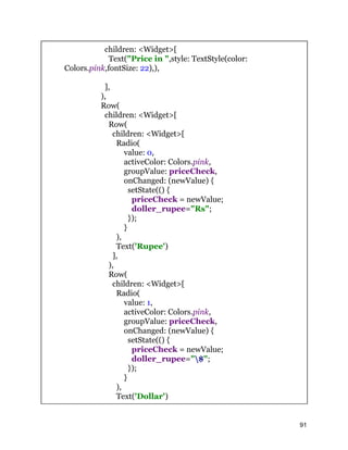 children: <Widget>[
Text("Price in ",style: TextStyle(color:
Colors.pink,fontSize: 22),),
],
),
Row(
children: <Widget>[
Row(
children: <Widget>[
Radio(
value: 0,
activeColor: Colors.pink,
groupValue: priceCheck,
onChanged: (newValue) {
setState(() {
priceCheck = newValue;
doller_rupee="Rs";
});
}
),
Text('Rupee')
],
),
Row(
children: <Widget>[
Radio(
value: 1,
activeColor: Colors.pink,
groupValue: priceCheck,
onChanged: (newValue) {
setState(() {
priceCheck = newValue;
doller_rupee="$";
});
}
),
Text('Dollar')
91
 