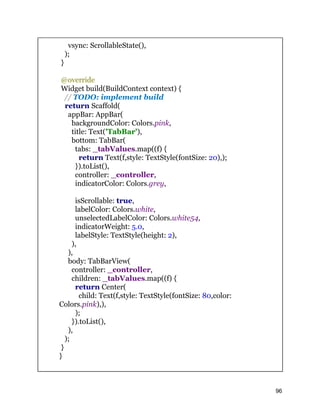 vsync: ScrollableState(),
);
}
@override
Widget build(BuildContext context) {
// TODO: implement build
return Scaffold(
appBar: AppBar(
backgroundColor: Colors.pink,
title: Text('TabBar'),
bottom: TabBar(
tabs: _tabValues.map((f) {
return Text(f,style: TextStyle(fontSize: 20),);
}).toList(),
controller: _controller,
indicatorColor: Colors.grey,
isScrollable: true,
labelColor: Colors.white,
unselectedLabelColor: Colors.white54,
indicatorWeight: 5.0,
labelStyle: TextStyle(height: 2),
),
),
body: TabBarView(
controller: _controller,
children: _tabValues.map((f) {
return Center(
child: Text(f,style: TextStyle(fontSize: 80,color:
Colors.pink),),
);
}).toList(),
),
);
}
}
96
 