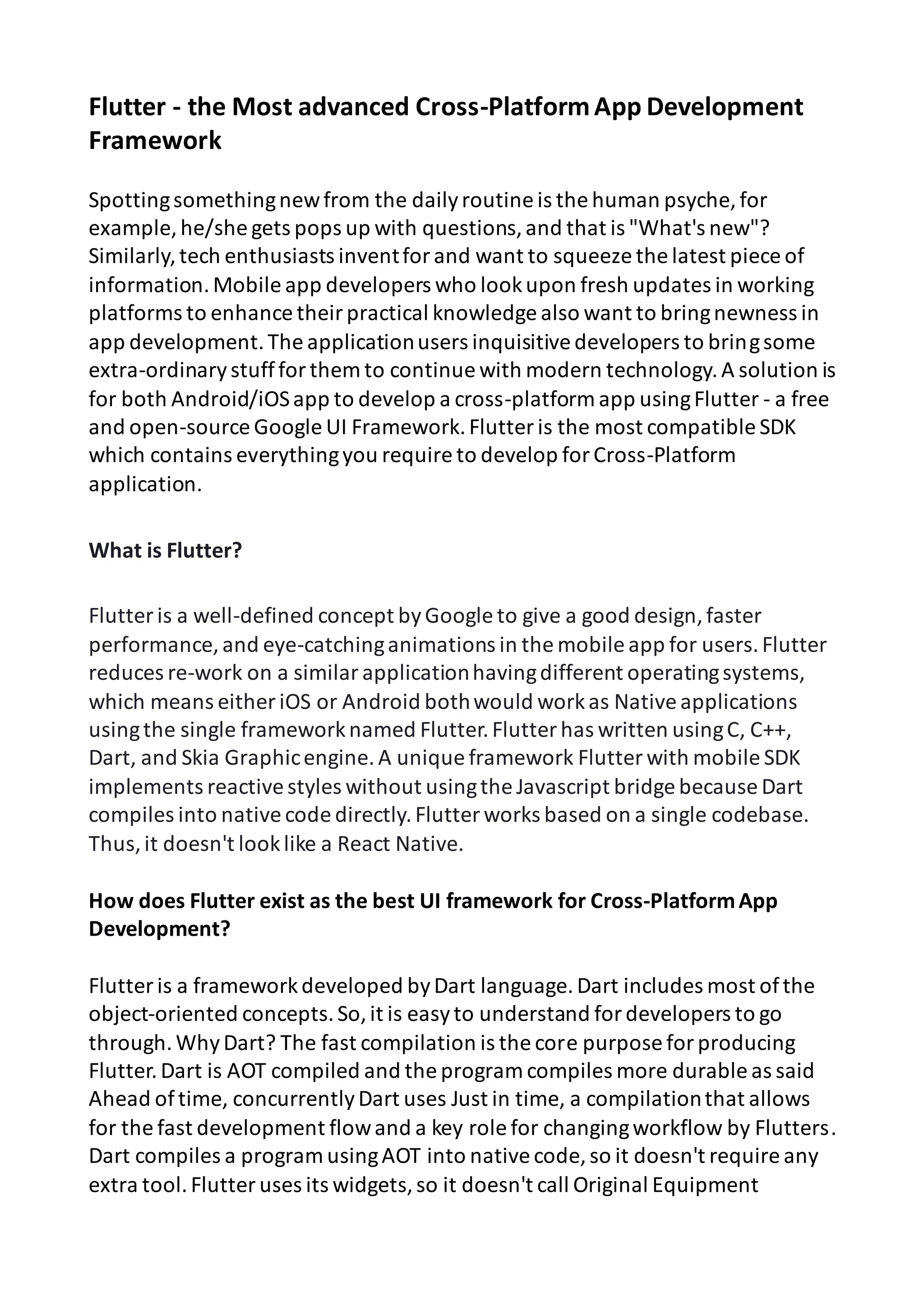 Flutter - the Most advanced Cross-PlatformApp Development Framework Spottingsomethingnewfrom the dailyroutine is the human psyche, for example, he/she gets pops up with questions,and that is "What's new"? Similarly,tech enthusiasts inventforand want to squeeze the latest piece of information.Mobile app developers who lookupon fresh updates in working platforms to enhance theirpractical knowledge also want to bringnewness in app development.The applicationusers inquisitivedevelopers to bringsome extra-ordinarystuffforthem to continue with modern technology.A solution is for both Android/iOSapp to develop a cross-platform app usingFlutter - a free and open-source Google UI Framework.Flutter is the most compatible SDK which contains everythingyou require to develop forCross-Platform application. What is Flutter? Flutter is a well-defined concept byGoogle to give a good design,faster performance, and eye-catchinganimations in the mobile app for users.Flutter reduces re-work on a similarapplicationhavingdifferent operatingsystems, which means either iOS or Android bothwould workas Nativeapplications usingthe single frameworknamed Flutter.Flutter has written usingC, C++, Dart, and Skia Graphicengine.A unique framework Flutter with mobile SDK implements reactivestyles without usingthe Javascript bridge because Dart compiles into nativecode directly.Flutter works based on a single codebase. Thus,it doesn't looklike a React Native. How does Flutter exist as the best UI framework for Cross-PlatformApp Development? Flutter is a frameworkdeveloped byDart language.Dart includes most ofthe object-oriented concepts.So,it is easyto understand fordevelopers to go through.WhyDart? The fast compilation is the core purpose forproducing Flutter.Dart is AOT compiled and the program compiles more durable as said Ahead oftime, concurrentlyDart uses Just in time, a compilationthat allows for the fast development flowand a key role for changingworkflow by Flutters. Dart compiles a program usingAOT into nativecode, so it doesn't require any extra tool.Flutter uses its widgets,so it doesn't call Original Equipment 