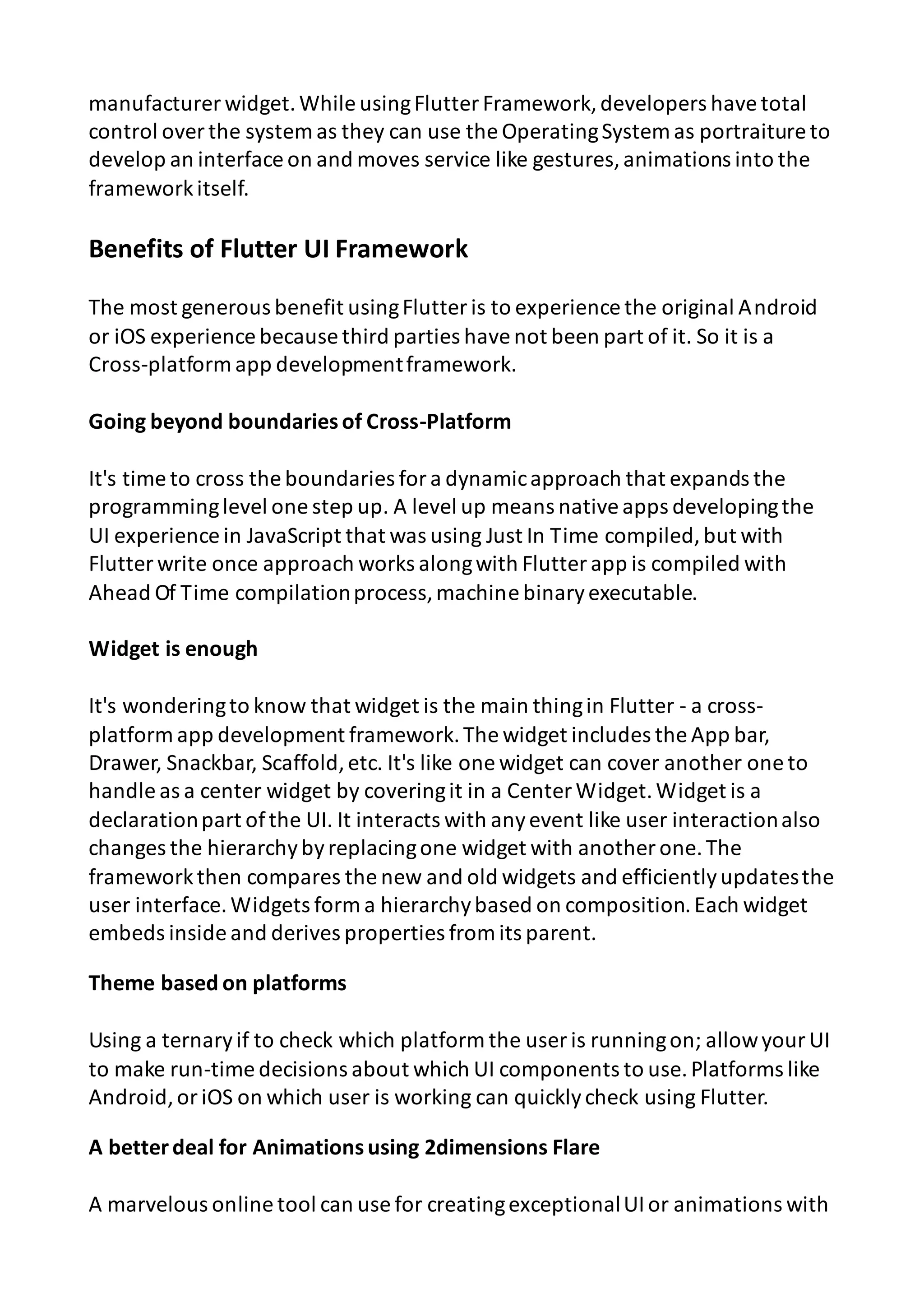 manufacturer widget.While usingFlutter Framework,developers havetotal control overthe system as they can use the OperatingSystem as portraiture to develop an interface on and moves service like gestures,animations into the frameworkitself. Benefits of Flutter UI Framework The most generous benefit usingFlutter is to experience the original Android or iOS experience because third parties havenot been part of it. So it is a Cross-platform app developmentframework. Going beyond boundariesof Cross-Platform It's time to cross the boundaries fora dynamicapproach that expands the programminglevel one step up. A level up means nativeapps developingthe UI experience in JavaScript that was using Just In Time compiled,but with Flutter write once approach works alongwith Flutter app is compiled with Ahead Of Time compilationprocess,machine binaryexecutable. Widget is enough It's wonderingto know that widget is the main thingin Flutter - a cross- platform app development framework.The widget includes the App bar, Drawer, Snackbar, Scaffold,etc. It's like one widget can cover another one to handle as a center widget by coveringit in a Center Widget.Widget is a declarationpart ofthe UI. It interacts with anyevent like user interactionalso changes the hierarchybyreplacingone widget with another one.The frameworkthen compares the new and old widgets and efficientlyupdatesthe user interface.Widgets form a hierarchybased on composition.Each widget embeds inside and derives properties from its parent. Theme based on platforms Using a ternaryif to check which platform the user is runningon; allowyour UI to make run-time decisions about which UI components to use.Platforms like Android,oriOS on which user is working can quicklycheck using Flutter. A betterdeal for Animationsusing 2dimensions Flare A marvelous online tool can use for creatingexceptionalUIor animations with 