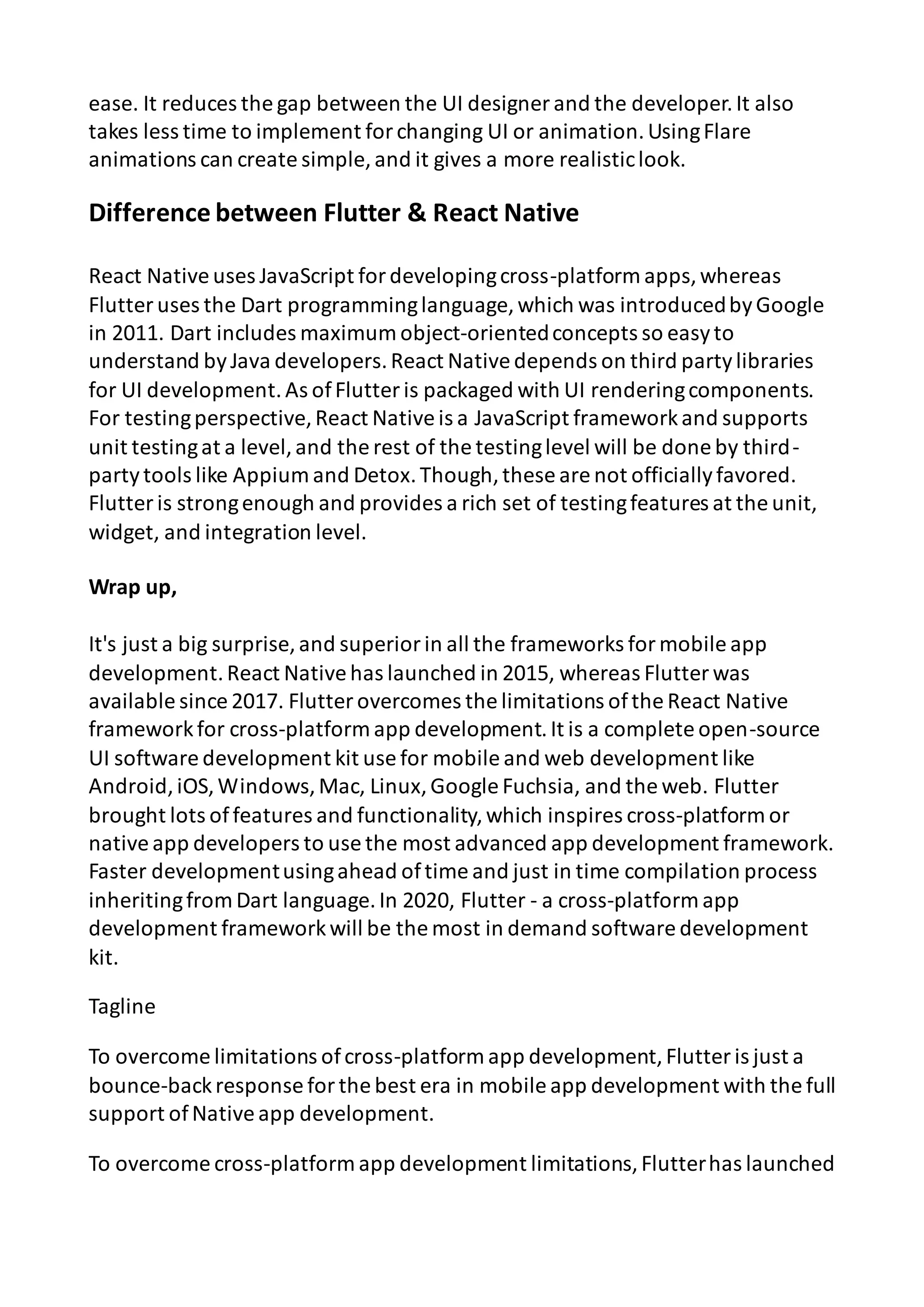 ease. It reduces the gap between the UI designer and the developer.It also takes less time to implement forchanging UI or animation.UsingFlare animations can create simple, and it gives a more realisticlook. Difference between Flutter & React Native React Nativeuses JavaScript fordevelopingcross-platform apps,whereas Flutter uses the Dart programminglanguage, which was introducedbyGoogle in 2011. Dart includes maximum object-orientedconcepts so easyto understand byJava developers.React Nativedepends on third partylibraries for UI development.As ofFlutter is packaged with UI renderingcomponents. For testingperspective,React Nativeis a JavaScript frameworkand supports unit testingat a level,and the rest of the testinglevel will be done by third- partytools like Appium and Detox.Though,these are not officiallyfavored. Flutter is strongenough and provides a rich set of testingfeatures at the unit, widget, and integration level. Wrap up, It's just a big surprise, and superiorin all the frameworks formobile app development.React Nativehas launched in 2015, whereas Flutter was available since 2017. Flutter overcomes the limitations ofthe React Native frameworkfor cross-platform app development.It is a complete open-source UI software development kit use for mobile and web development like Android,iOS,Windows,Mac, Linux,Google Fuchsia, and the web. Flutter brought lots offeatures and functionality,which inspires cross-platform or nativeapp developers to use the most advanced app development framework. Faster developmentusingahead oftime and just in time compilation process inheritingfrom Dart language.In 2020, Flutter - a cross-platform app development frameworkwill be the most in demand software development kit. Tagline To overcome limitations ofcross-platform app development,Flutter is just a bounce-backresponse forthe best era in mobile app development with the full support ofNativeapp development. To overcome cross-platform app development limitations,Flutterhas launched 