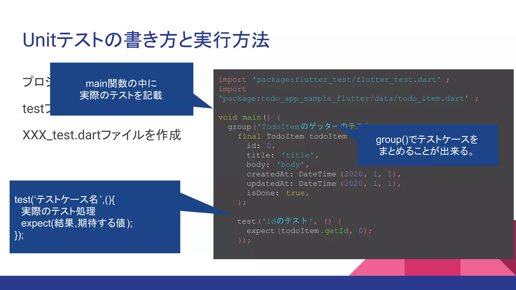 Unitテストの書き方と実行方法
プロジェクトルートの
testフォルダの下に
XXX_test.dartファイルを作成
import 'package:flutter_test/flutter_test.dart' ;
import
'package:todo_app_sample_flutter/data/todo_item.dart' ;
void main() {
group('TodoItemのゲッターのテスト ', () {
final TodoItem todoItem = TodoItem(
id: 0,
title: 'title',
body: 'body',
createdAt: DateTime (2020, 1, 1),
updatedAt: DateTime (2020, 1, 1),
isDone: true,
);
test('idのテスト', () {
expect (todoItem.getId, 0);
});
main関数の中に
実際のテストを記載
test(‘テストケース名’,(){
　実際のテスト処理
　expect(結果,期待する値);
});
group()でテストケースを
まとめることが出来る。
 