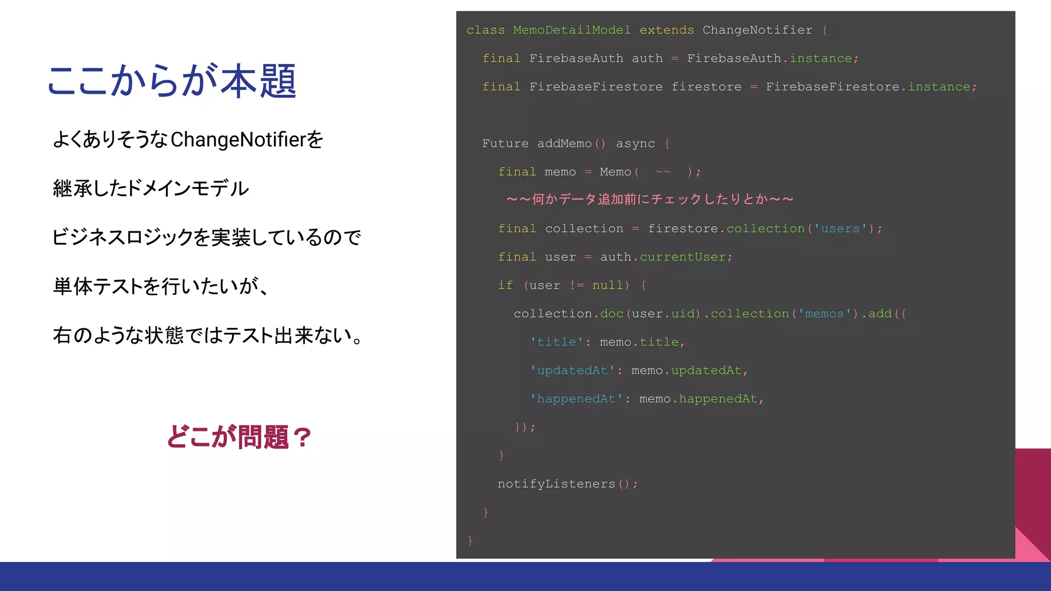 ここからが本題
class MemoDetailModel extends ChangeNotifier {
final FirebaseAuth auth = FirebaseAuth.instance;
final FirebaseFirestore firestore = FirebaseFirestore.instance;
Future addMemo() async {
final memo = Memo( ~~ );
　　　～～何かデータ追加前にチェックしたりとか～～
final collection = firestore.collection('users');
final user = auth.currentUser;
if (user != null) {
collection.doc(user.uid).collection('memos').add({
'title': memo.title,
'updatedAt': memo.updatedAt,
'happenedAt': memo.happenedAt,
});
}
notifyListeners();
}
}
よくありそうなChangeNotiﬁerを
継承したドメインモデル
ビジネスロジックを実装しているので
単体テストを行いたいが、
右のような状態ではテスト出来ない。
どこが問題？
 