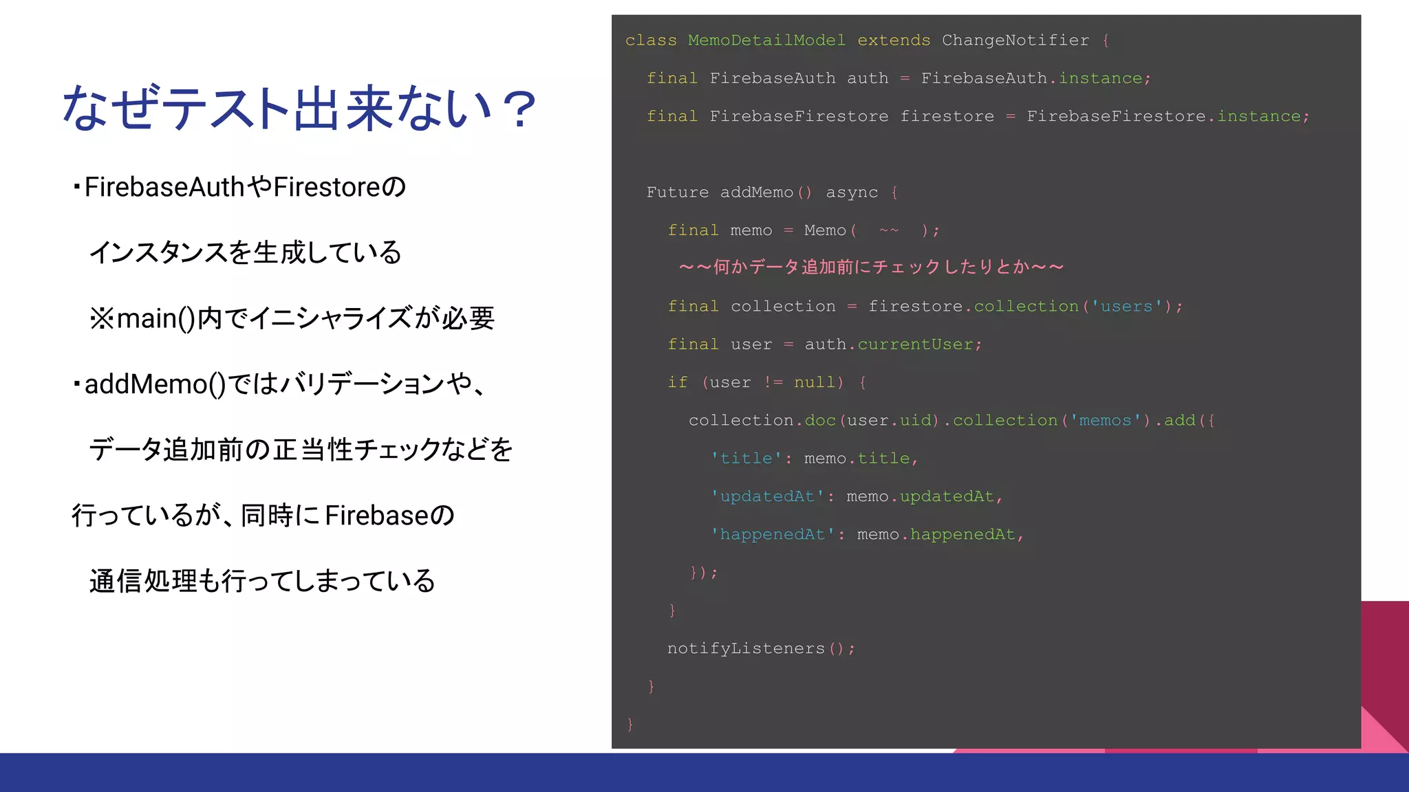 なぜテスト出来ない？
・FirebaseAuthやFirestoreの
　インスタンスを生成している
　※main()内でイニシャライズが必要
・addMemo()ではバリデーションや、
　データ追加前の正当性チェックなどを　
行っているが、同時に Firebaseの
　通信処理も行ってしまっている
class MemoDetailModel extends ChangeNotifier {
final FirebaseAuth auth = FirebaseAuth.instance;
final FirebaseFirestore firestore = FirebaseFirestore.instance;
Future addMemo() async {
final memo = Memo( ~~ );
　　　～～何かデータ追加前にチェックしたりとか～～
final collection = firestore.collection('users');
final user = auth.currentUser;
if (user != null) {
collection.doc(user.uid).collection('memos').add({
'title': memo.title,
'updatedAt': memo.updatedAt,
'happenedAt': memo.happenedAt,
});
}
notifyListeners();
}
}
 