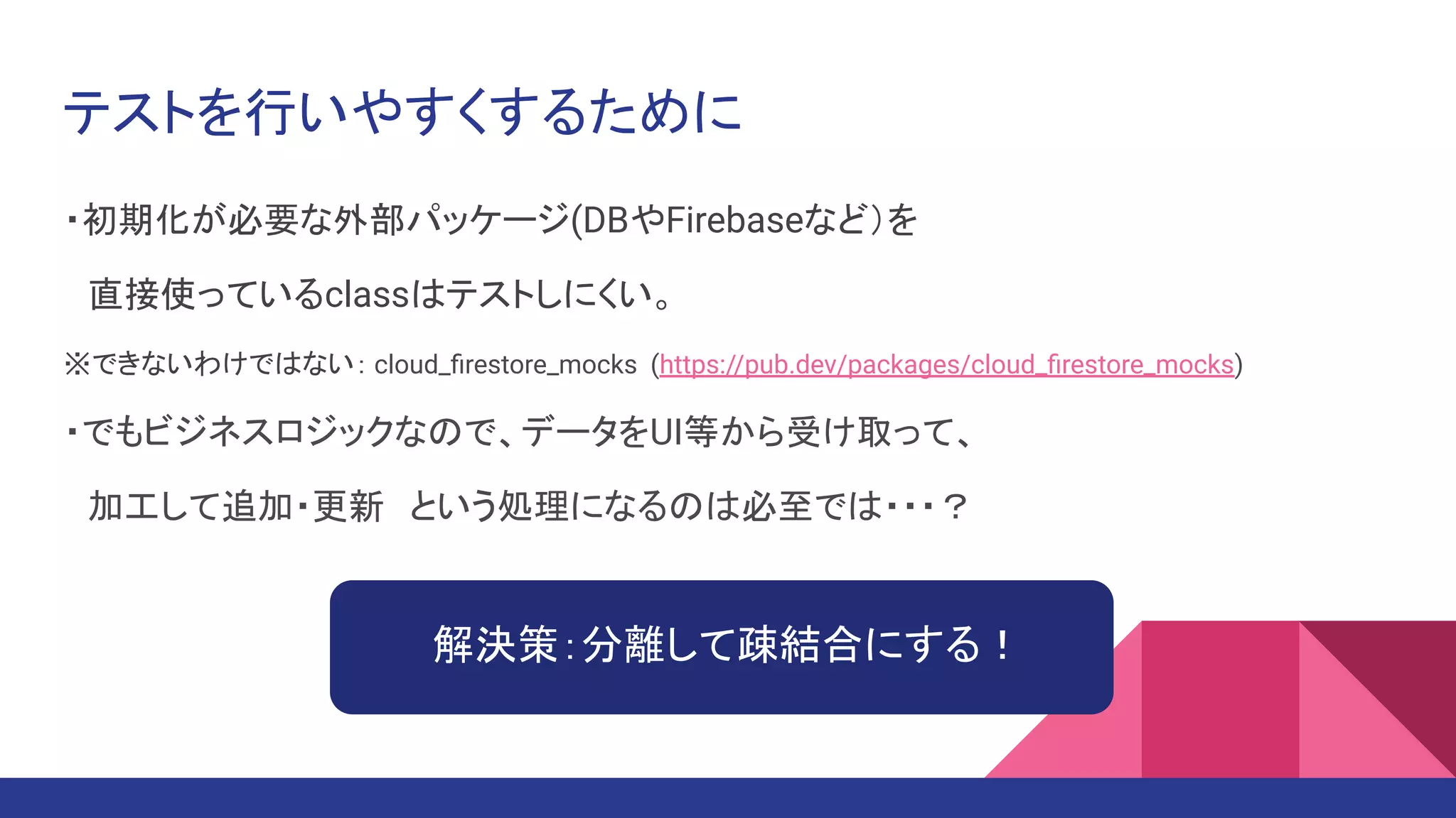 テストを行いやすくするために
・初期化が必要な外部パッケージ(DBやFirebaseなど）を
　直接使っているclassはテストしにくい。
※できないわけではない： cloud_ﬁrestore_mocks (https://pub.dev/packages/cloud_ﬁrestore_mocks)
・でもビジネスロジックなので、データをUI等から受け取って、
　加工して追加・更新　という処理になるのは必至では・・・？
解決策：分離して疎結合にする！
 