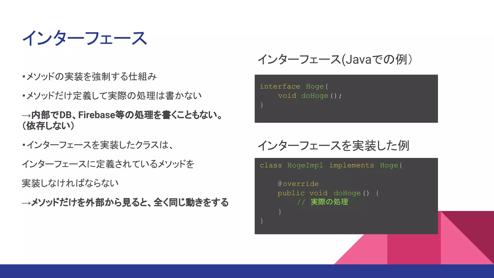 インターフェース
・メソッドの実装を強制する仕組み
・メソッドだけ定義して実際の処理は書かない
→内部でDB、Firebase等の処理を書くこともない。
（依存しない）
・インターフェースを実装したクラスは、
インターフェースに定義されているメソッドを
実装しなければならない
→メソッドだけを外部から見ると、全く同じ動きをする
interface Hoge{
void doHoge();
}
class HogeImpl implements Hoge{
@override
public void doHoge() {
// 実際の処理
}
}
インターフェース(Javaでの例）
インターフェースを実装した例
 