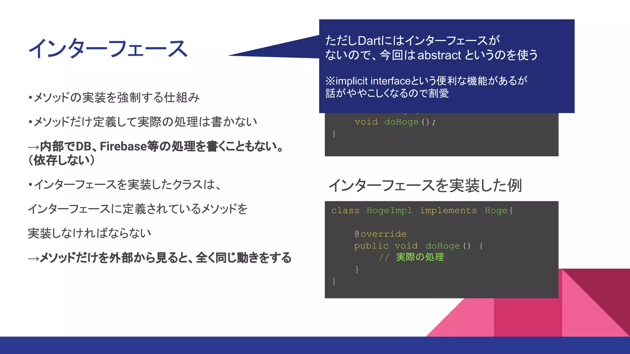インターフェース
・メソッドの実装を強制する仕組み
・メソッドだけ定義して実際の処理は書かない
→内部でDB、Firebase等の処理を書くこともない。
（依存しない）
・インターフェースを実装したクラスは、
インターフェースに定義されているメソッドを
実装しなければならない
→メソッドだけを外部から見ると、全く同じ動きをする
interface Hoge{
void doHoge();
}
class HogeImpl implements Hoge{
@override
public void doHoge() {
// 実際の処理
}
}
インターフェース(Javaでの例）
インターフェースを実装した例
ただしDartにはインターフェースが
ないので、今回はabstract というのを使う
※implicit interfaceという便利な機能があるが
話がややこしくなるので割愛
 