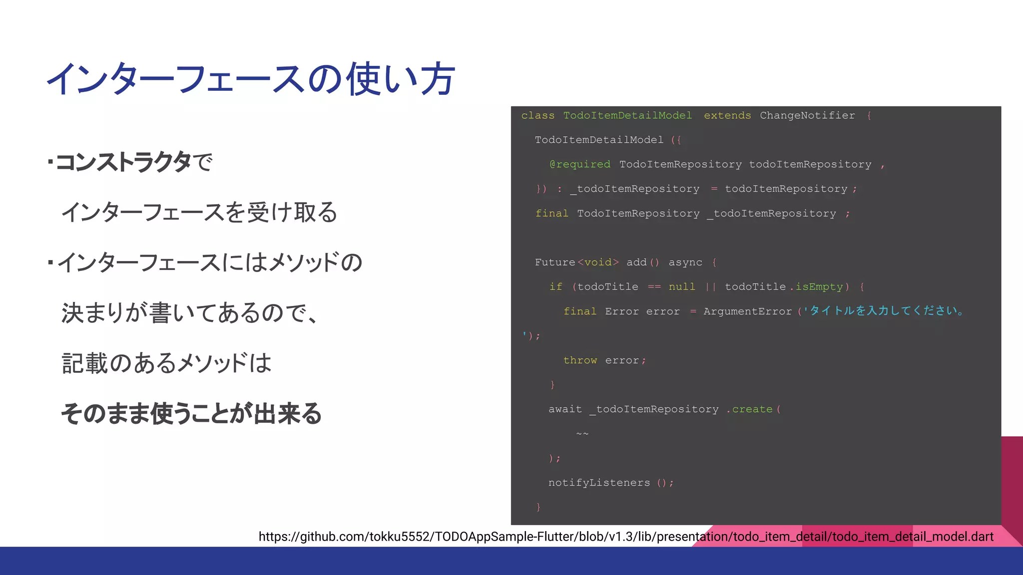インターフェースの使い方
・コンストラクタで
　インターフェースを受け取る
・インターフェースにはメソッドの
　決まりが書いてあるので、
　記載のあるメソッドは
　そのまま使うことが出来る
class TodoItemDetailModel extends ChangeNotifier {
TodoItemDetailModel ({
@required TodoItemRepository todoItemRepository ,
}) : _todoItemRepository = todoItemRepository ;
final TodoItemRepository _todoItemRepository ;
Future <void> add() async {
if (todoTitle == null || todoTitle .isEmpty) {
final Error error = ArgumentError ('タイトルを入力してください。
');
throw error;
}
await _todoItemRepository .create(
~~
);
notifyListeners ();
}
https://github.com/tokku5552/TODOAppSample-Flutter/blob/v1.3/lib/presentation/todo_item_detail/todo_item_detail_model.dart
 