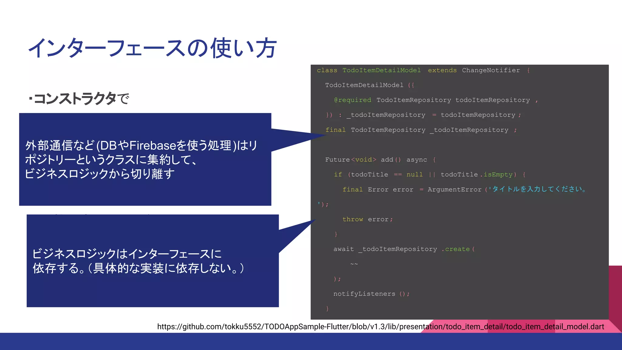インターフェースの使い方
・コンストラクタで
　インターフェースを受け取る
・インターフェースにはメソッドの
　決まりが書いてあるので、
　記載のあるメソッドは
　そのまま使うことが出来る
class TodoItemDetailModel extends ChangeNotifier {
TodoItemDetailModel ({
@required TodoItemRepository todoItemRepository ,
}) : _todoItemRepository = todoItemRepository ;
final TodoItemRepository _todoItemRepository ;
Future <void> add() async {
if (todoTitle == null || todoTitle .isEmpty) {
final Error error = ArgumentError ('タイトルを入力してください。
');
throw error;
}
await _todoItemRepository .create(
~~
);
notifyListeners ();
}
https://github.com/tokku5552/TODOAppSample-Flutter/blob/v1.3/lib/presentation/todo_item_detail/todo_item_detail_model.dart
外部通信など(DBやFirebaseを使う処理)はリ
ポジトリーというクラスに集約して、
ビジネスロジックから切り離す
ビジネスロジックはインターフェースに
依存する。（具体的な実装に依存しない。）
 