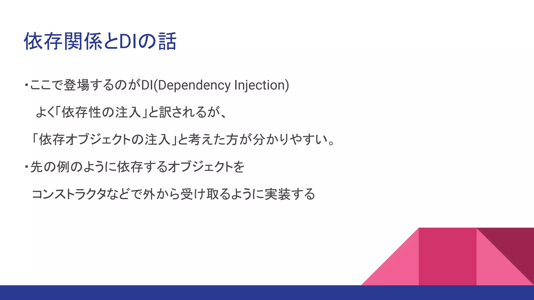 依存関係とDIの話
・ここで登場するのがDI(Dependency Injection)
　よく「依存性の注入」と訳されるが、
　「依存オブジェクトの注入」と考えた方が分かりやすい。
・先の例のように依存するオブジェクトを
　コンストラクタなどで外から受け取るように実装する
 