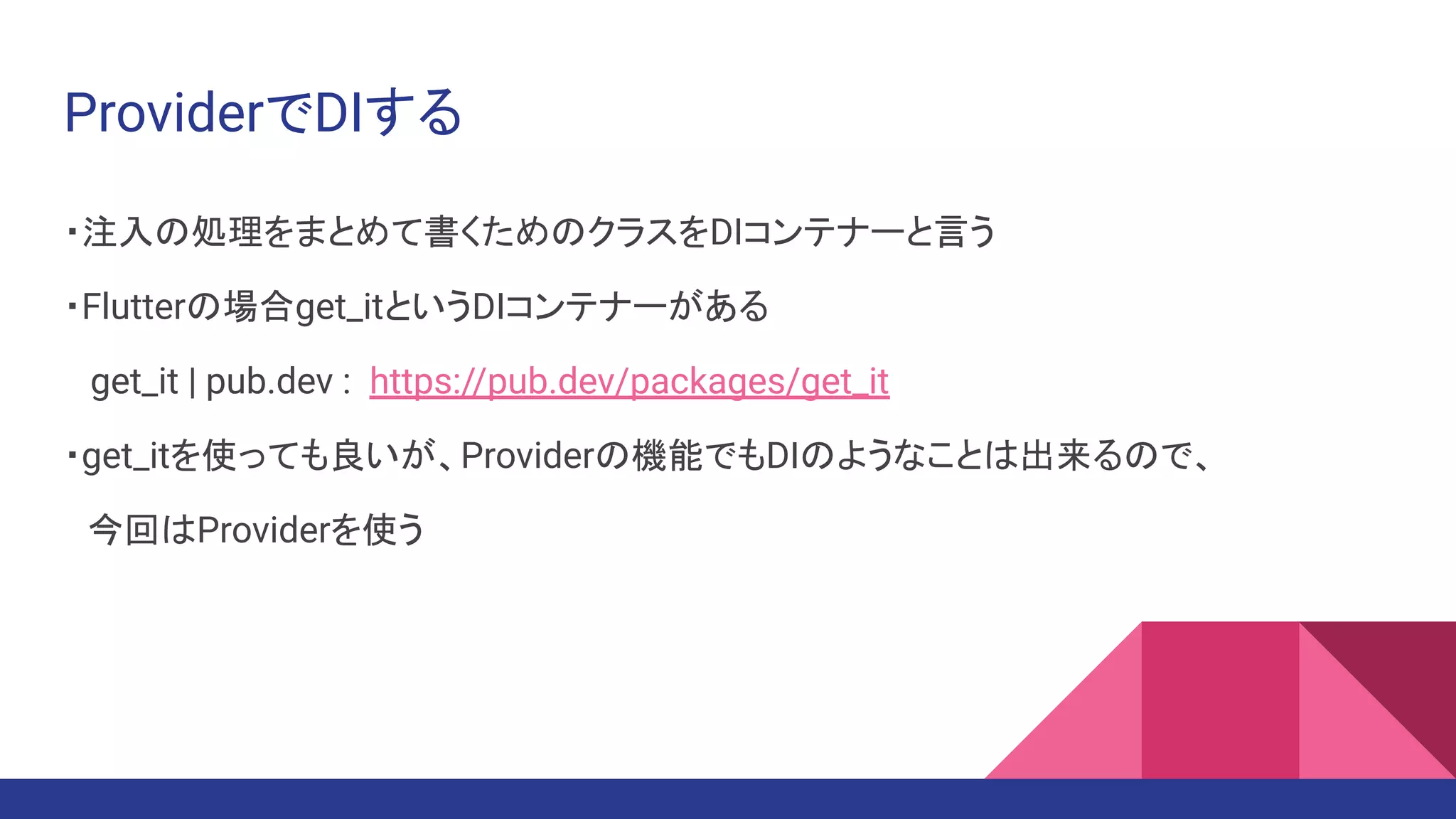ProviderでDIする
・注入の処理をまとめて書くためのクラスをDIコンテナーと言う
・Flutterの場合get_itというDIコンテナーがある
get_it | pub.dev : https://pub.dev/packages/get_it
・get_itを使っても良いが、Providerの機能でもDIのようなことは出来るので、
　今回はProviderを使う
 