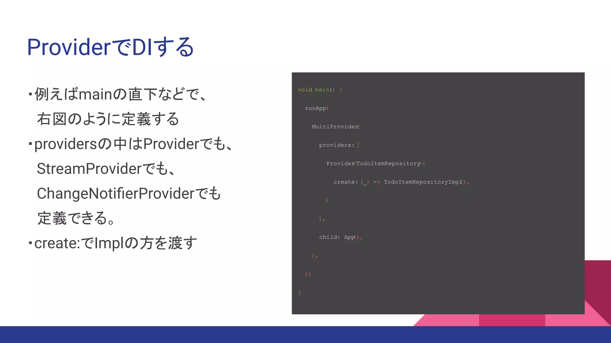 ProviderでDIする
・例えばmainの直下などで、
　右図のように定義する
・providersの中はProviderでも、
　StreamProviderでも、　　　　　
　ChangeNotiﬁerProviderでも
　定義できる。
・create:でImplの方を渡す
void main() {
runApp(
MultiProvider
(
providers: [
Provider
<TodoItemRepository
>(
create: (_) => TodoItemRepositoryImpl
(),
)
],
child: App
(),
),
);
}
 
